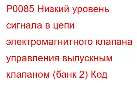 P0085 Низкий уровень сигнала в цепи электромагнитного клапана управления выпускным клапаном (банк 2) Код