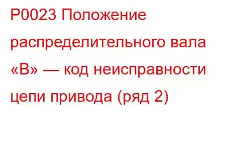 P0023 Положение распределительного вала «B» — код неисправности цепи привода (ряд 2)