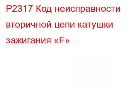 P2317 Код неисправности вторичной цепи катушки зажигания «F»