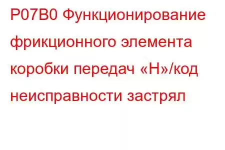 P07B0 Функционирование фрикционного элемента коробки передач «H»/код неисправности застрял