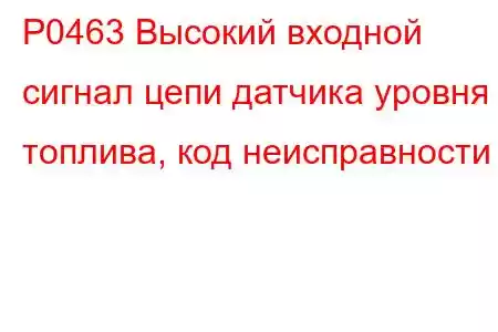 P0463 Высокий входной сигнал цепи датчика уровня топлива, код неисправности