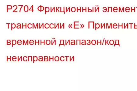 P2704 Фрикционный элемент трансмиссии «E» Применить временной диапазон/код неисправности