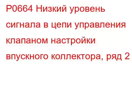 P0664 Низкий уровень сигнала в цепи управления клапаном настройки впускного коллектора, ряд 2