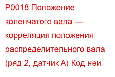 P0018 Положение коленчатого вала — корреляция положения распределительного вала (ряд 2, датчик A) Код неи