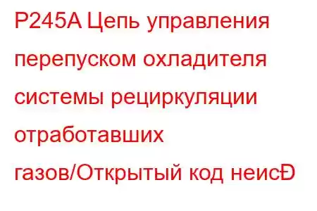 P245A Цепь управления перепуском охладителя системы рециркуляции отработавших газов/Открытый код неис