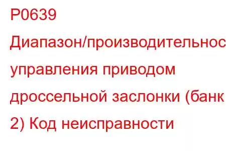 P0639 Диапазон/производительность управления приводом дроссельной заслонки (банк 2) Код неисправности