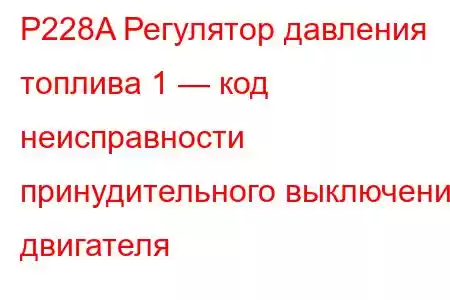 P228A Регулятор давления топлива 1 — код неисправности принудительного выключения двигателя