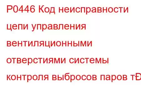 P0446 Код неисправности цепи управления вентиляционными отверстиями системы контроля выбросов паров т