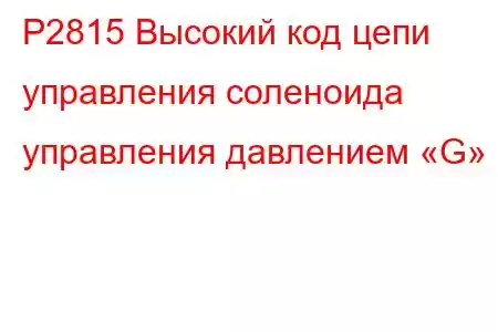 P2815 Высокий код цепи управления соленоида управления давлением «G»