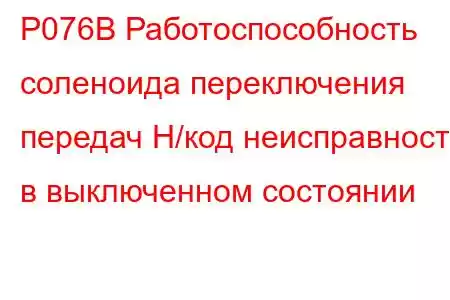 P076B Работоспособность соленоида переключения передач H/код неисправности в выключенном состоянии