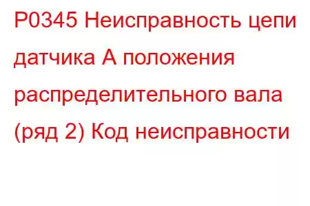 P0345 Неисправность цепи датчика А положения распределительного вала (ряд 2) Код неисправности