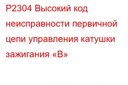 P2304 Высокий код неисправности первичной цепи управления катушки зажигания «B»