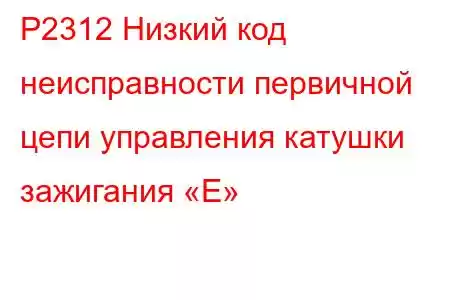 P2312 Низкий код неисправности первичной цепи управления катушки зажигания «E»