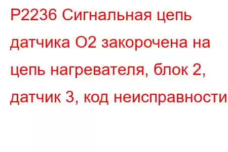 P2236 Сигнальная цепь датчика O2 закорочена на цепь нагревателя, блок 2, датчик 3, код неисправности