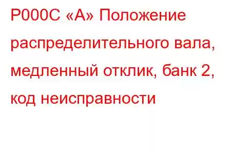 P000C «A» Положение распределительного вала, медленный отклик, банк 2, код неисправности