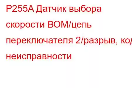 P255A Датчик выбора скорости ВОМ/цепь переключателя 2/разрыв, код неисправности