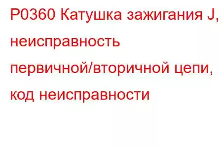 P0360 Катушка зажигания J, неисправность первичной/вторичной цепи, код неисправности