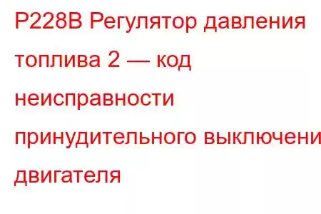 P228B Регулятор давления топлива 2 — код неисправности принудительного выключения двигателя