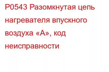 P0543 Разомкнутая цепь нагревателя впускного воздуха «А», код неисправности