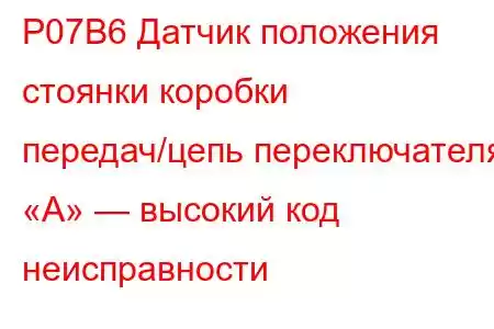 P07B6 Датчик положения стоянки коробки передач/цепь переключателя «А» — высокий код неисправности