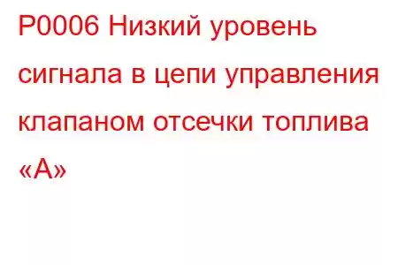 P0006 Низкий уровень сигнала в цепи управления клапаном отсечки топлива «А»