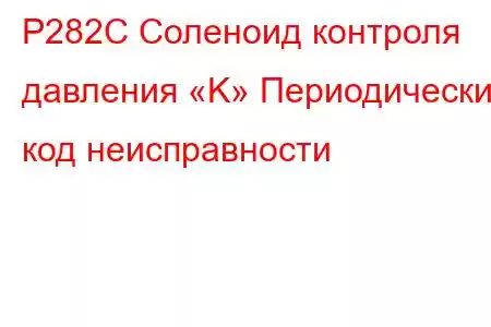 P282C Соленоид контроля давления «K» Периодический код неисправности