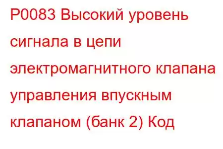 P0083 Высокий уровень сигнала в цепи электромагнитного клапана управления впускным клапаном (банк 2) Код