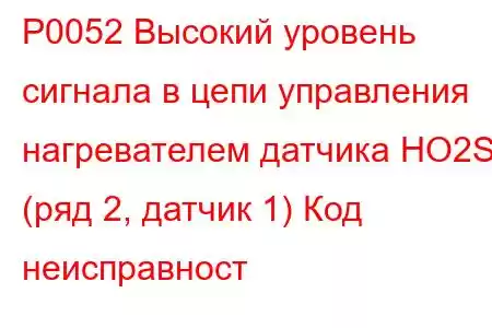 P0052 Высокий уровень сигнала в цепи управления нагревателем датчика HO2S (ряд 2, датчик 1) Код неисправност