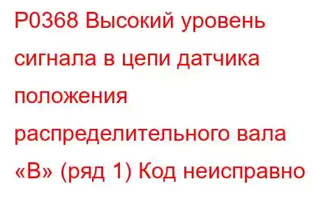 P0368 Высокий уровень сигнала в цепи датчика положения распределительного вала «B» (ряд 1) Код неисправно