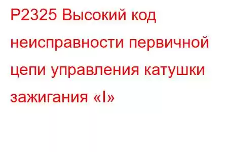 P2325 Высокий код неисправности первичной цепи управления катушки зажигания «I»