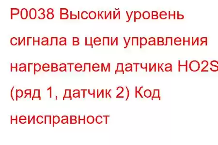 P0038 Высокий уровень сигнала в цепи управления нагревателем датчика HO2S (ряд 1, датчик 2) Код неисправност