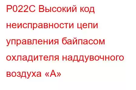 P022C Высокий код неисправности цепи управления байпасом охладителя наддувочного воздуха «А»