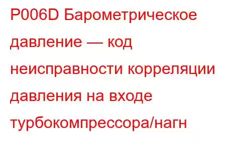 P006D Барометрическое давление — код неисправности корреляции давления на входе турбокомпрессора/нагн