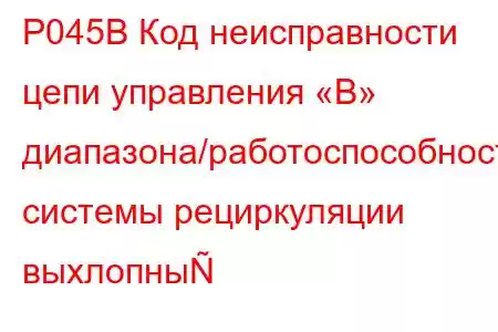 P045B Код неисправности цепи управления «B» диапазона/работоспособности системы рециркуляции выхлопны