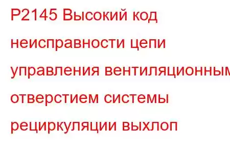 P2145 Высокий код неисправности цепи управления вентиляционным отверстием системы рециркуляции выхлоп