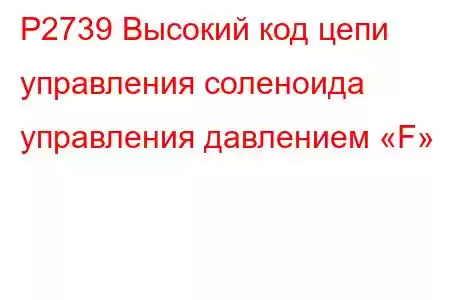 P2739 Высокий код цепи управления соленоида управления давлением «F»