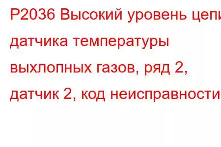 P2036 Высокий уровень цепи датчика температуры выхлопных газов, ряд 2, датчик 2, код неисправности