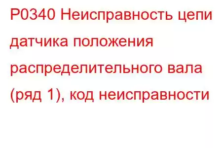 P0340 Неисправность цепи датчика положения распределительного вала (ряд 1), код неисправности