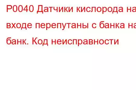 P0040 Датчики кислорода на входе перепутаны с банка на банк. Код неисправности