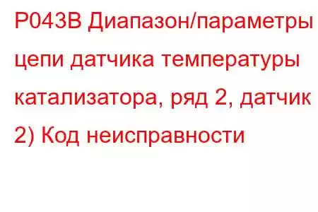 P043B Диапазон/параметры цепи датчика температуры катализатора, ряд 2, датчик 2) Код неисправности