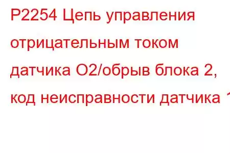 P2254 Цепь управления отрицательным током датчика O2/обрыв блока 2, код неисправности датчика 1