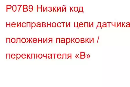 P07B9 Низкий код неисправности цепи датчика положения парковки / переключателя «B»