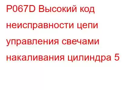 P067D Высокий код неисправности цепи управления свечами накаливания цилиндра 5