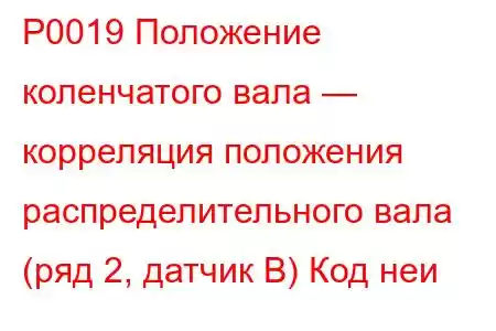 P0019 Положение коленчатого вала — корреляция положения распределительного вала (ряд 2, датчик B) Код неи