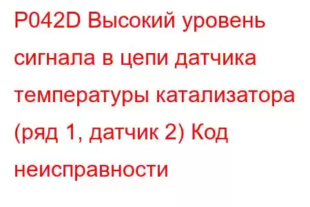 P042D Высокий уровень сигнала в цепи датчика температуры катализатора (ряд 1, датчик 2) Код неисправности