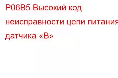 P06B5 Высокий код неисправности цепи питания датчика «B»