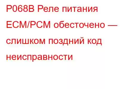 P068B Реле питания ECM/PCM обесточено — слишком поздний код неисправности