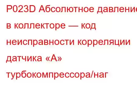 P023D Абсолютное давление в коллекторе — код неисправности корреляции датчика «A» турбокомпрессора/наг