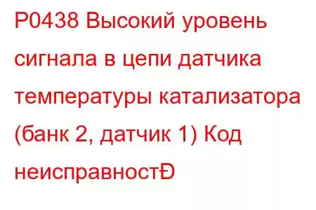 P0438 Высокий уровень сигнала в цепи датчика температуры катализатора (банк 2, датчик 1) Код неисправност