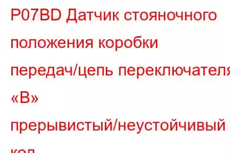 P07BD Датчик стояночного положения коробки передач/цепь переключателя «B» прерывистый/неустойчивый код